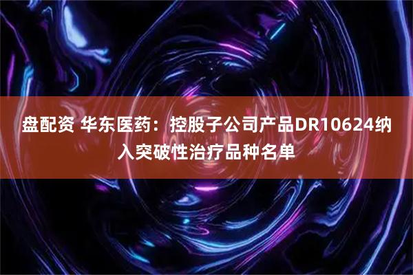 盘配资 华东医药：控股子公司产品DR10624纳入突破性治疗品种名单