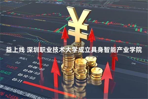 益上线 深圳职业技术大学成立具身智能产业学院