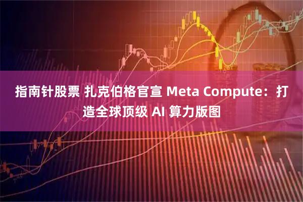 指南针股票 扎克伯格官宣 Meta Compute：打造全球顶级 AI 算力版图
