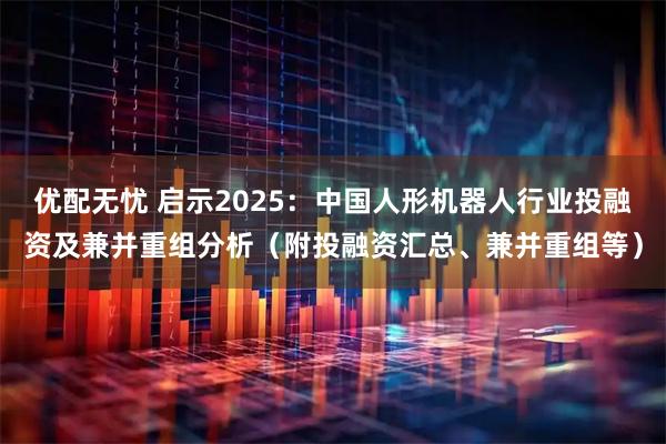 优配无忧 启示2025：中国人形机器人行业投融资及兼并重组分析（附投融资汇总、兼并重组等）