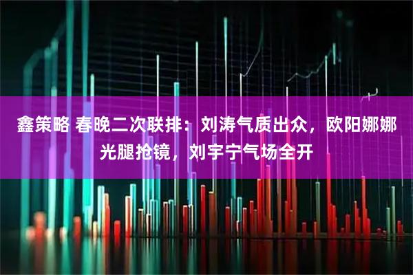 鑫策略 春晚二次联排：刘涛气质出众，欧阳娜娜光腿抢镜，刘宇宁气场全开
