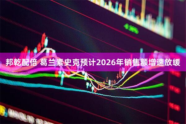 邦乾配倍 葛兰素史克预计2026年销售额增速放缓