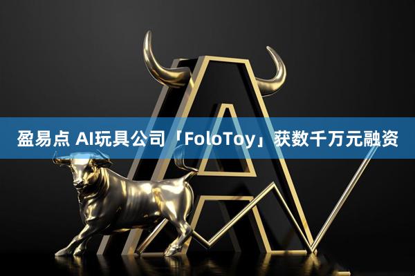 盈易点 AI玩具公司「FoloToy」获数千万元融资
