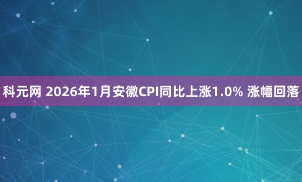 科元网 ﻿2026年1月安徽CPI同比上涨1.0% 涨幅回落