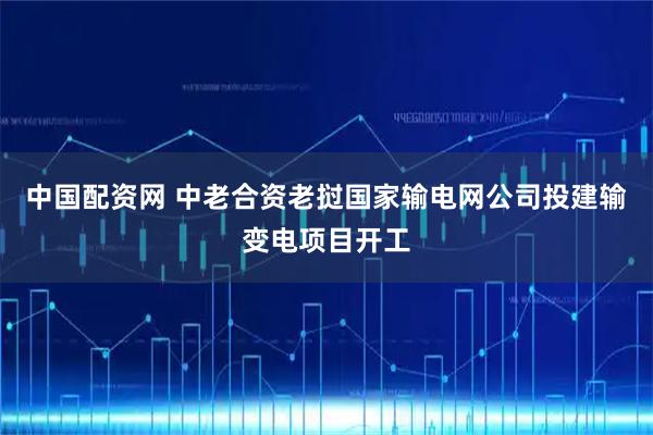中国配资网 中老合资老挝国家输电网公司投建输变电项目开工