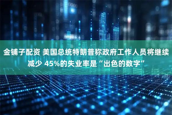 金铺子配资 美国总统特朗普称政府工作人员将继续减少 45%的失业率是“出色的数字”