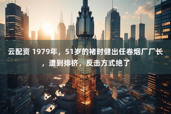 云配资 1979年，51岁的褚时健出任卷烟厂厂长，遭到排挤，反击方式绝了