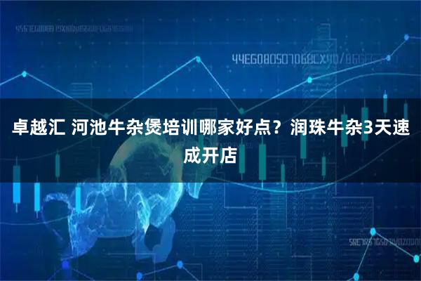 卓越汇 河池牛杂煲培训哪家好点？润珠牛杂3天速成开店