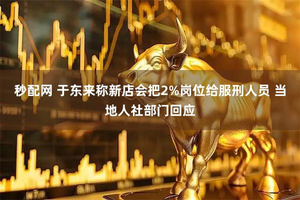 秒配网 于东来称新店会把2%岗位给服刑人员 当地人社部门回应