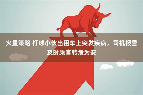 火星策略 打球小伙出租车上突发疾病，司机报警及时乘客转危为安